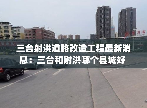 三台射洪道路改造工程最新消息：三台和射洪哪个县城好 
