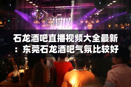 石龙酒吧直播视频大全最新：东莞石龙酒吧气氛比较好的 