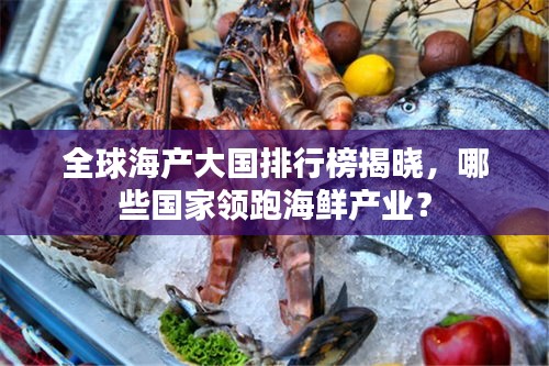 全球海产大国排行榜揭晓，哪些国家领跑海鲜产业？