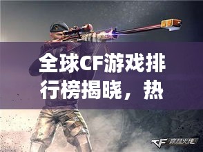 全球CF游戏排行榜揭晓，热血竞技，谁与争锋！