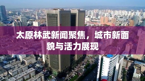 太原林武新闻聚焦，城市新面貌与活力展现