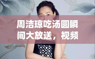 周洁琼吃汤圆瞬间大放送，视频盘点与精彩赏析