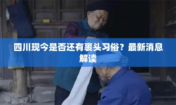 四川现今是否还有裹头习俗？最新消息解读