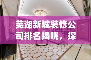 芜湖新城装修公司排名揭晓，探寻优质装修服务，打造梦想家园！