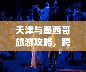 天津与墨西哥旅游攻略，跨文化与海洋的梦幻之旅