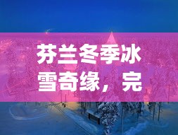 芬兰冬季冰雪奇缘，完美冬日旅游攻略